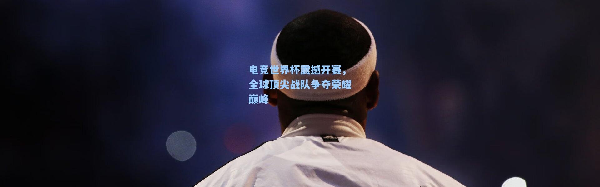 电竞世界杯震撼开赛，全球顶尖战队争夺荣耀巅峰