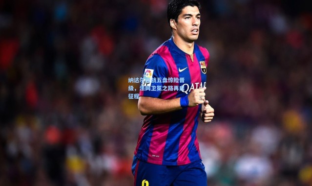 纳达尔鏖战五盘惊险晋级，法网卫冕之路再启征程