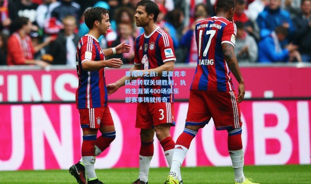 里程碑之战！恩里克率队逆转取关键胜利，执教生涯第400场俱乐部赛事铸就传奇