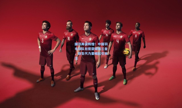 国羽再创辉煌！中国羽毛球队包揽亚锦赛三金，新生代力量崛起引关注