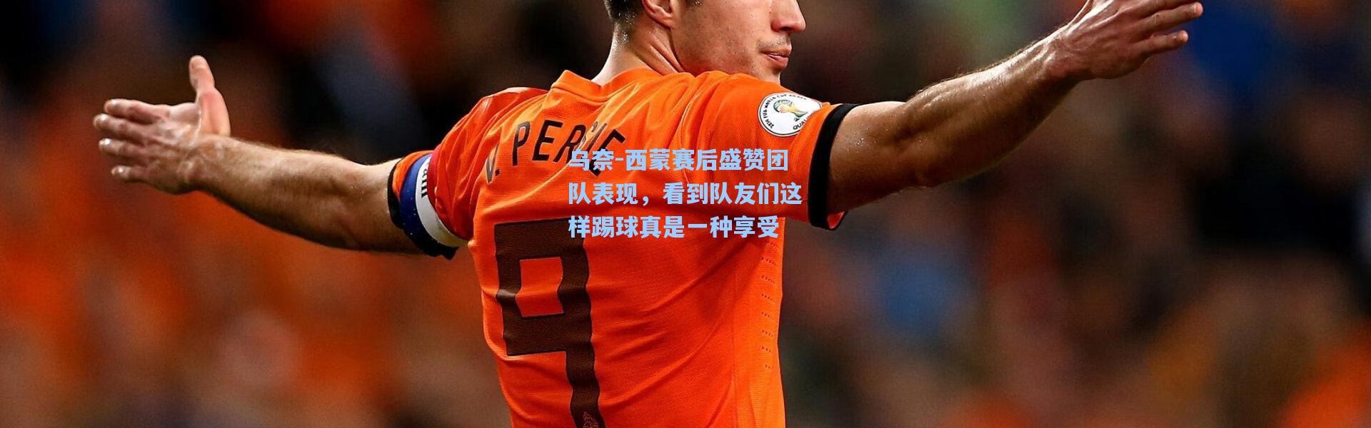 乌奈-西蒙赛后盛赞团队表现，看到队友们这样踢球真是一种享受