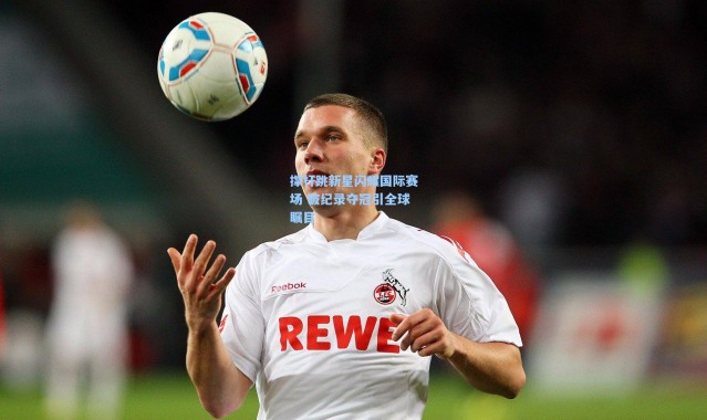 撑杆跳新星闪耀国际赛场 破纪录夺冠引全球瞩目