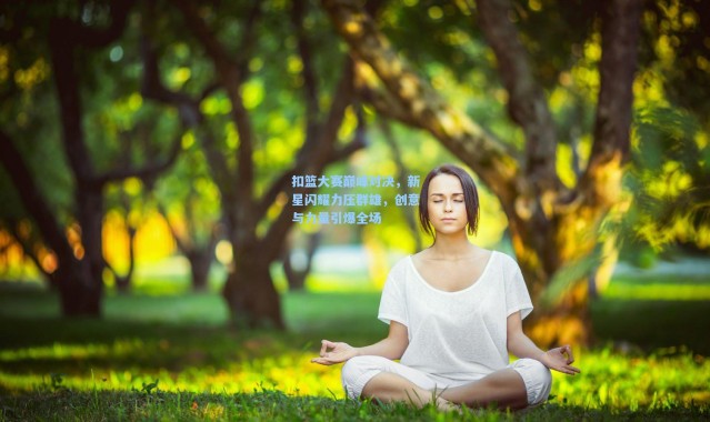 扣篮大赛巅峰对决，新星闪耀力压群雄，创意与力量引爆全场