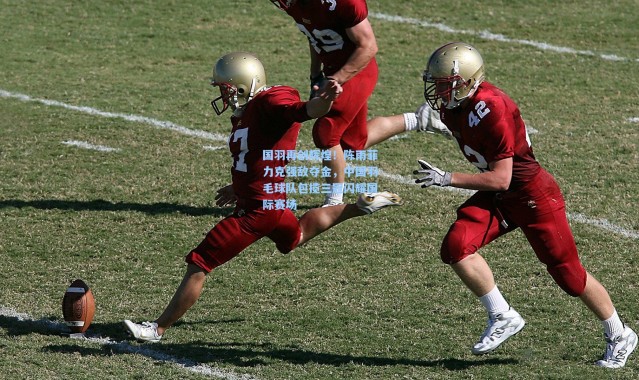 国羽再创辉煌！陈雨菲力克强敌夺金，中国羽毛球队包揽三冠闪耀国际赛场